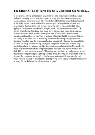 The Effects Of Long Term Use Of A Computer On Median,...
In the journal article Influence of long term use of a computer on median, ulnar
and radial sensory nerves in wrist region , a study was done between computer
users and none computer users. The result showed that the nerves that are located
in the wrist region (ulnar and median nerves) gets damaged even without and
neurological dysfunctions, just because the wrist part is being extended while
typing or using the mouse (Bamac, Belgin, et al., 1033.) on the website of U.S.
library of medicine it is stated that ulnar nerve damage can cause complications
like deformity of hand, partial or complete loss of hand/wrist movement or
sensation in hand/fingers etc. This is just one of the few health problems that we
are facing or about to face as a new big problems if we keep using computers
limitless. Another way the computers hurts a student is by hurting their capability
to focus on study while working through a computer. Teens tend to have very
playful mind and it s already hard for them to focus on boring thing like study. So
when they are in front of the computer screen, how can you expect them to pay
their 100 percent attention to study? Plus they have the Internet and growing social
media uses and gaming just lights up the fire more. So, why we allow them to be in
front of the computer for study? Is that become so impossible to make the kids
study without the use of a computer? Some people say it s easy and entertaining way
to study for the kids and they learn better. Agreed.
 