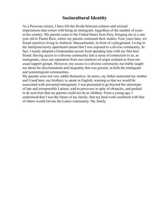 Sociocultural Identity
As a Peruvian citizen, I have felt the divide between cultures and societal
expectations that comes with being an immigrant, regardless of the number of years
in the country. My parents came to the United States from Peru, bringing me as a one
year old to Puerto Rico, where my parents continued their studies. Four years later, we
found ourselves living in Amherst, Massachusetts, in front of a playground. Living in
the familyuniversity apartments meant that I was exposed to a diverse community. In
fact, I nearly adopted a Guatemalan accent from spending time with my first best
friend. Having access to a diverse community lent a sense of connection to us, as
immigrants, since our separation from our countries of origin isolated us from our
usual support groups. However, my access to a diverse community inevitably taught
me about the discrimination and inequality that was present, in both the immigrant
and nonimmigrant communities.
My parents were not very subtle themselves. In stores, my father instructed my mother
and I (and later, my brother), to speak in English, warning us that we would be
associated with unwanted immigrants. I was pressured to go beyond the stereotype
of late and irresponsible Latinos, told to persevere in spite of obstacles, and pushed
to do activities that my parents could not do as children. From a young age, I
understood that I was the future of my family, that my hard work combined with that
of others would elevate the Latino community. My family
 