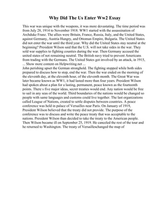 Why Did The Us Enter Ww2 Essay
This war was unique with the weapons, it was more devastating. The time period was
from July 28, 1914 to November 1918. WW1 started with the assassination of
Archduke Franz. The allies were Britain, France, Russia, Italy, and the United States,
against Germany, Austria Hungry, and Ottoman Empire, Bulgaria. The United States
did not enter the war until the third year. Why did the United States stay neutral at the
beginning? President Wilson said that the U.S. will not take sides in the war. They
sold war supplies to fighting counties during the war. Then Germany accused the
united states of not remaining neutral. The British navy tried to prevent Americans
from trading with the Germans. The United States got involved by an attack, in 1915,
... Show more content on Helpwriting.net ...
John perishing upset the German stronghold. The fighting stopped while both sides
prepared to discuss how to stop, end the war. Then the war ended on the morning of
the eleventh day, at the eleventh hour, of the eleventh month. The Great War was
later became known as WW1, it had lasted more than four years. President Wilson
had spoken about a plan for a lasting, permanent, peace known as the fourteenth
points. There s five major ideas, secret treaties would end. Any nation would be free
to sail in any seas of the world. Third boundaries of the nations would be changed so
people with same languages and customs could live together. The last organizations
called League of Nations, created to settle disputes between countries. A peace
conference was held in palace of Versailles near Paris. On January of 1919,
President Wilson believed that the treaty did not provide. The purpose of the
conference was to discuss and write the peace treaty that was acceptable to the
nations. President Wilson than decided to take the treaty to the American people.
Then Wilson became ill on September 25, 1919. He canceled the rest of the tour and
he returned to Washington. The treaty of Versailleschanged the map of
 