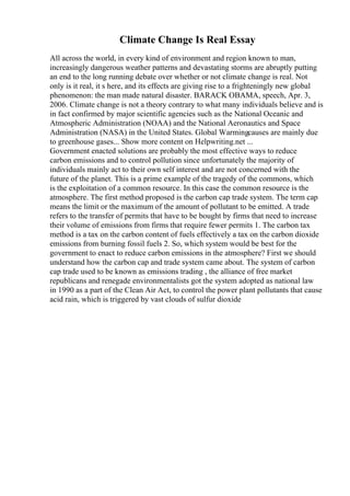 Climate Change Is Real Essay
All across the world, in every kind of environment and region known to man,
increasingly dangerous weather patterns and devastating storms are abruptly putting
an end to the long running debate over whether or not climate change is real. Not
only is it real, it s here, and its effects are giving rise to a frighteningly new global
phenomenon: the man made natural disaster. BARACK OBAMA, speech, Apr. 3,
2006. Climate change is not a theory contrary to what many individuals believe and is
in fact confirmed by major scientific agencies such as the National Oceanic and
Atmospheric Administration (NOAA) and the National Aeronautics and Space
Administration (NASA) in the United States. Global Warmingcauses are mainly due
to greenhouse gases... Show more content on Helpwriting.net ...
Government enacted solutions are probably the most effective ways to reduce
carbon emissions and to control pollution since unfortunately the majority of
individuals mainly act to their own self interest and are not concerned with the
future of the planet. This is a prime example of the tragedy of the commons, which
is the exploitation of a common resource. In this case the common resource is the
atmosphere. The first method proposed is the carbon cap trade system. The term cap
means the limit or the maximum of the amount of pollutant to be emitted. A trade
refers to the transfer of permits that have to be bought by firms that need to increase
their volume of emissions from firms that require fewer permits 1. The carbon tax
method is a tax on the carbon content of fuels effectively a tax on the carbon dioxide
emissions from burning fossil fuels 2. So, which system would be best for the
government to enact to reduce carbon emissions in the atmosphere? First we should
understand how the carbon cap and trade system came about. The system of carbon
cap trade used to be known as emissions trading , the alliance of free market
republicans and renegade environmentalists got the system adopted as national law
in 1990 as a part of the Clean Air Act, to control the power plant pollutants that cause
acid rain, which is triggered by vast clouds of sulfur dioxide
 