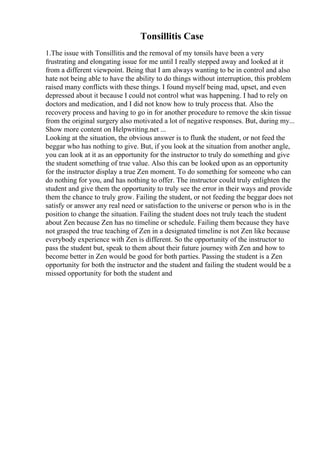 Tonsillitis Case
1.The issue with Tonsillitis and the removal of my tonsils have been a very
frustrating and elongating issue for me until I really stepped away and looked at it
from a different viewpoint. Being that I am always wanting to be in control and also
hate not being able to have the ability to do things without interruption, this problem
raised many conflicts with these things. I found myself being mad, upset, and even
depressed about it because I could not control what was happening. I had to rely on
doctors and medication, and I did not know how to truly process that. Also the
recovery process and having to go in for another procedure to remove the skin tissue
from the original surgery also motivated a lot of negative responses. But, during my...
Show more content on Helpwriting.net ...
Looking at the situation, the obvious answer is to flunk the student, or not feed the
beggar who has nothing to give. But, if you look at the situation from another angle,
you can look at it as an opportunity for the instructor to truly do something and give
the student something of true value. Also this can be looked upon as an opportunity
for the instructor display a true Zen moment. To do something for someone who can
do nothing for you, and has nothing to offer. The instructor could truly enlighten the
student and give them the opportunity to truly see the error in their ways and provide
them the chance to truly grow. Failing the student, or not feeding the beggar does not
satisfy or answer any real need or satisfaction to the universe or person who is in the
position to change the situation. Failing the student does not truly teach the student
about Zen because Zen has no timeline or schedule. Failing them because they have
not grasped the true teaching of Zen in a designated timeline is not Zen like because
everybody experience with Zen is different. So the opportunity of the instructor to
pass the student but, speak to them about their future journey with Zen and how to
become better in Zen would be good for both parties. Passing the student is a Zen
opportunity for both the instructor and the student and failing the student would be a
missed opportunity for both the student and
 
