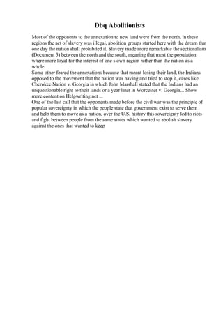 Dbq Abolitionists
Most of the opponents to the annexation to new land were from the north, in these
regions the act of slavery was illegal, abolition groups started here with the dream that
one day the nation shall prohibited it. Slavery made more remarkable the sectionalism
(Document 3) between the north and the south, meaning that most the population
where more loyal for the interest of one s own region rather than the nation as a
whole.
Some other feared the annexations because that meant losing their land, the Indians
opposed to the movement that the nation was having and tried to stop it, cases like
Cherokee Nation v. Georgia in which John Marshall stated that the Indians had an
unquestionable right to their lands or a year later in Worcester v. Georgia... Show
more content on Helpwriting.net ...
One of the last call that the opponents made before the civil war was the principle of
popular sovereignty in which the people state that government exist to serve them
and help them to move as a nation, over the U.S. history this sovereignty led to riots
and fight between people from the same states which wanted to abolish slavery
against the ones that wanted to keep
 