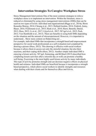 Intervention Strategies To Caregive Workplace Stress
Stress Management Interventions One of the most common strategies to relieve
workplace stress is to implement an intervention. Within the literature, stress is
reduced or eliminated by using stress management interventions (SMIs) that can be
used on two types of levels: individual and organizational (Biggs et al., 2014a; Biron
Karanika Murray, 2014; Cheung et al., 2013; Dollard Gordon, 2014; Fridrich, Jenny,
Bauer, 2016; FГјllemann et al., 2015; Hoek et al., 2018; Hurst, Baranik, Daniel,
2013; Huss, 2012; Li et al., 2017; Lloyd et al., 2017; NГ¤gel et al., 2015; Pack,
2012; Von Humboldt et al., 2013). There are benefits to using both SMIs depending
on the situation and the amount of stressexperienced. However, it is important to
understand... Show more content on Helpwriting.net ...
For example, individual SMIs that incorporates a strength based and empowerment
perspective for social work professionals as a self evaluation tool completed by
drawing a picture (Huss, 2012). This drawing is effective with social workers
because it allows them to access not only the stressful situation, but also their
reactions, and their coping skills (Huss, 2012). Another simple individual SMI is
enjoying a leisure activity. NГ¤gel, Sonnentag, and KГјhnel (2015) described how
completing leisure activities after a stressful day at work can promote a healthy
well being. Exercising is the most highly used leisure activity by many individuals.
This type of activity promotes strength and can decrease negative effects on physical
health and sickness. Individual SMIs are beneficial because it incorporates a strength
based perspective, which allows social workers to identify strengths and resources
when dealing with their clients and for themselves (Rice and Girvin,
 