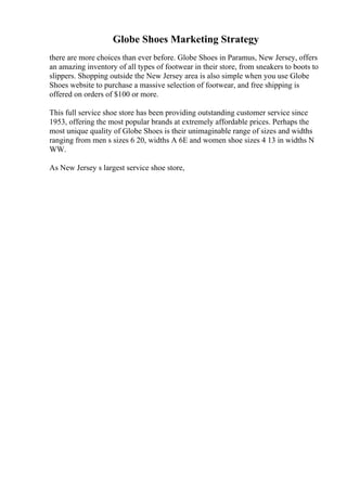 Globe Shoes Marketing Strategy
there are more choices than ever before. Globe Shoes in Paramus, New Jersey, offers
an amazing inventory of all types of footwear in their store, from sneakers to boots to
slippers. Shopping outside the New Jersey area is also simple when you use Globe
Shoes website to purchase a massive selection of footwear, and free shipping is
offered on orders of $100 or more.
This full service shoe store has been providing outstanding customer service since
1953, offering the most popular brands at extremely affordable prices. Perhaps the
most unique quality of Globe Shoes is their unimaginable range of sizes and widths
ranging from men s sizes 6 20, widths A 6E and women shoe sizes 4 13 in widths N
WW.
As New Jersey s largest service shoe store,
 