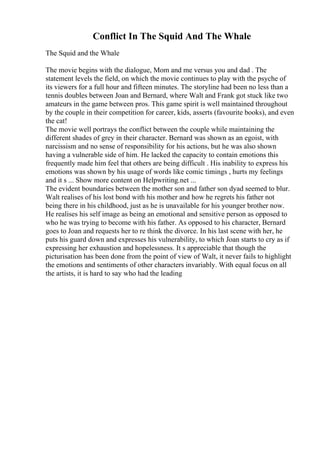 Conflict In The Squid And The Whale
The Squid and the Whale
The movie begins with the dialogue, Mom and me versus you and dad . The
statement levels the field, on which the movie continues to play with the psyche of
its viewers for a full hour and fifteen minutes. The storyline had been no less than a
tennis doubles between Joan and Bernard, where Walt and Frank got stuck like two
amateurs in the game between pros. This game spirit is well maintained throughout
by the couple in their competition for career, kids, asserts (favourite books), and even
the cat!
The movie well portrays the conflict between the couple while maintaining the
different shades of grey in their character. Bernard was shown as an egoist, with
narcissism and no sense of responsibility for his actions, but he was also shown
having a vulnerable side of him. He lacked the capacity to contain emotions this
frequently made him feel that others are being difficult . His inability to express his
emotions was shown by his usage of words like comic timings , hurts my feelings
and it s ... Show more content on Helpwriting.net ...
The evident boundaries between the mother son and father son dyad seemed to blur.
Walt realises of his lost bond with his mother and how he regrets his father not
being there in his childhood, just as he is unavailable for his younger brother now.
He realises his self image as being an emotional and sensitive person as opposed to
who he was trying to become with his father. As opposed to his character, Bernard
goes to Joan and requests her to re think the divorce. In his last scene with her, he
puts his guard down and expresses his vulnerability, to which Joan starts to cry as if
expressing her exhaustion and hopelessness. It s appreciable that though the
picturisation has been done from the point of view of Walt, it never fails to highlight
the emotions and sentiments of other characters invariably. With equal focus on all
the artists, it is hard to say who had the leading
 