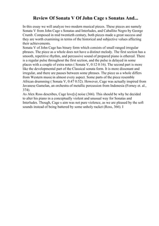 Review Of Sonata V Of John Cage s Sonatas And...
In this essay we will analyze two modern musical pieces. These pieces are namely
Sonata V from John Cage s Sonatas and Interludes, and Caballito Negro by George
Crumb. Composed in mid twentieth century, both pieces made a great success and
they are worth examining in terms of the historical and subjective values affecting
their achievements.
Sonata V of John Cage has binary form which consists of small ranged irregular
phrases. The piece as a whole does not have a distinct melody. The first section has a
smooth, repetitive rhythm, and percussive sound of prepared piano is ethereal. There
is a regular pulse throughout the first section, and the pulse is delayed in some
places with a couple of extra notes ( Sonata V, 0:12 0:16). The second part is more
like the developmental part of the Classical sonata form. It is more dissonant and
irregular, and there are pauses between some phrases. The piece as a whole differs
from Western musicin almost every aspect. Some parts of the piece resemble
African drumming ( Sonata V, 0:47 0:52). However, Cage was actually inspired from
Javanese Gamelan, an orchestra of metallic percussion from Indonesia (Forney et. al.,
374).
As Alex Ross describes, Cage love[s] noise (366). This should be why he decided
to alter his piano in a conceptually violent and unusual way for Sonatas and
Interludes. Though, Cage s aim was not pure violence, as we are pleased by the soft
sounds instead of being battered by some unholy racket (Ross, 366). I
 