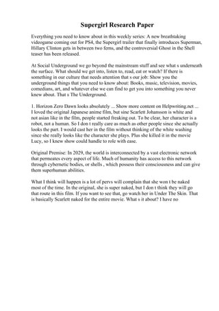 Supergirl Research Paper
Everything you need to know about in this weekly series: A new breathtaking
videogame coming out for PS4, the Supergirl trailer that finally introduces Superman,
Hillary Clinton gets in between two ferns, and the controversial Ghost in the Shell
teaser has been released.
At Social Underground we go beyond the mainstream stuff and see what s underneath
the surface. What should we get into, listen to, read, eat or watch? If there is
something in our culture that needs attention that s our job: Show you the
underground things that you need to know about: Books, music, television, movies,
comedians, art, and whatever else we can find to get you into something you never
knew about. That s The Underground.
1. Horizon Zero Dawn looks absolutely ... Show more content on Helpwriting.net ...
I loved the original Japanese anime film, but sine Scarlett Johansson is white and
not asian like in the film, people started freaking out. To be clear, her character is a
robot, not a human. So I don t really care as much as other people since she actually
looks the part. I would cast her in the film without thinking of the white washing
since she really looks like the character she plays. Plus she killed it in the movie
Lucy, so I knew show could handle to role with ease.
Original Premise: In 2029, the world is interconnected by a vast electronic network
that permeates every aspect of life. Much of humanity has access to this network
through cybernetic bodies, or shells , which possess their consciousness and can give
them superhuman abilities.
What I think will happen is a lot of pervs will complain that she won t be naked
most of the time. In the original, she is super naked, but I don t think they will go
that route in this film. If you want to see that, go watch her in Under The Skin. That
is basically Scarlett naked for the entire movie. What s it about? I have no
 