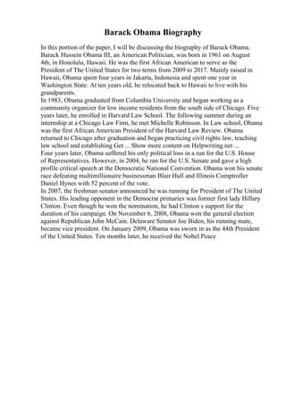 Barack Obama Biography
In this portion of the paper, I will be discussing the biography of Barack Obama.
Barack Hussein Obama III, an American Politician, was born in 1961 on August
4th, in Honolulu, Hawaii. He was the first African American to serve as the
President of The United States for two terms from 2009 to 2017. Mainly raised in
Hawaii, Obama spent four years in Jakarta, Indonesia and spent one year in
Washington State. At ten years old, he relocated back to Hawaii to live with his
grandparents.
In 1983, Obama graduated from Columbia University and began working as a
community organizer for low income residents from the south side of Chicago. Five
years later, he enrolled in Harvard Law School. The following summer during an
internship at a Chicago Law Firm, he met Michelle Robinson. In Law school, Obama
was the first African American President of the Harvard Law Review. Obama
returned to Chicago after graduation and began practicing civil rights law, teaching
law school and establishing Get ... Show more content on Helpwriting.net ...
Four years later, Obama suffered his only political loss in a run for the U.S. House
of Representatives. However, in 2004, he ran for the U.S. Senate and gave a high
profile critical speech at the Democratic National Convention. Obama won his senate
race defeating multimillionaire businessman Blair Hull and Illinois Comptroller
Daniel Hynes with 52 percent of the vote.
In 2007, the freshman senator announced he was running for President of The United
States. His leading opponent in the Democrat primaries was former first lady Hillary
Clinton. Even though he won the nomination, he had Clinton s support for the
duration of his campaign. On November 6, 2008, Obama won the general election
against Republican John McCain. Delaware Senator Joe Biden, his running mate,
became vice president. On January 2009, Obama was sworn in as the 44th President
of the United States. Ten months later, he received the Nobel Peace
 