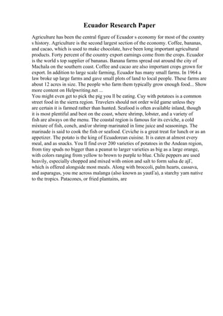 Ecuador Research Paper
Agriculture has been the central figure of Ecuador s economy for most of the country
s history. Agriculture is the second largest section of the economy. Coffee, bananas,
and cacao, which is used to make chocolate, have been long important agricultural
products. Forty percent of the country export earnings come from the crops. Ecuador
is the world s top supplier of bananas. Banana farms spread out around the city of
Machala on the southern coast. Coffee and cacao are also important crops grown for
export. In addition to large scale farming, Ecuador has many small farms. In 1964 a
law broke up large farms and gave small plots of land to local people. These farms are
about 12 acres in size. The people who farm them typically grow enough food... Show
more content on Helpwriting.net ...
You might even get to pick the pig you ll be eating. Cuy with potatoes is a common
street food in the sierra region. Travelers should not order wild game unless they
are certain it is farmed rather than hunted. Seafood is often available inland, though
it is most plentiful and best on the coast, where shrimp, lobster, and a variety of
fish are always on the menu. The coastal region is famous for its ceviche, a cold
mixture of fish, conch, and/or shrimp marinated in lime juice and seasonings. The
marinade is said to cook the fish or seafood. Ceviche is a great treat for lunch or as an
appetizer. The potato is the king of Ecuadorean cuisine. It is eaten at almost every
meal, and as snacks. You ll find over 200 varieties of potatoes in the Andean region,
from tiny spuds no bigger than a peanut to larger varieties as big as a large orange,
with colors ranging from yellow to brown to purple to blue. Chile peppers are used
heavily, especially chopped and mixed with onion and salt to form salsa de ajГ,
which is offered alongside most meals. Along with broccoli, palm hearts, cassava,
and asparagus, you me across malanga (also known as yautГa), a starchy yam native
to the tropics. Patacones, or fried plantains, are
 