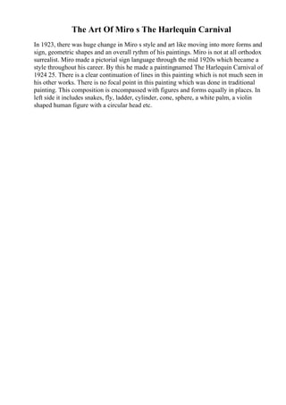 The Art Of Miro s The Harlequin Carnival
In 1923, there was huge change in Miro s style and art like moving into more forms and
sign, geometric shapes and an overall rythm of his paintings. Miro is not at all orthodox
surrealist. Miro made a pictorial sign language through the mid 1920s which became a
style throughout his career. By this he made a paintingnamed The Harlequin Carnival of
1924 25. There is a clear continuation of lines in this painting which is not much seen in
his other works. There is no focal point in this painting which was done in traditional
painting. This composition is encompassed with figures and forms equally in places. In
left side it includes snakes, fly, ladder, cylinder, cone, sphere, a white palm, a violin
shaped human figure with a circular head etc.
 