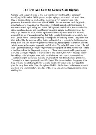 The Pros And Cons Of Genetic Gold Diggers
Genetic Gold Diggers It s sad to live in a world where the thought of genetically
modifying babies exists. While parents are just trying to better their children s lives,
they re doing nothing but wasting their money on a very expensive and risky
procedure. It s no coincidence that when CRISPR, the machine/tool used for genetic
modification was released, over 40 countries produced legislation to fight against it
due to the moral, legal, safety, etc. issues. With genetic modification, numerous health
risks, moral questioning and possible discrimination, genetic modification is not the
way to go. One of the main reasons a parent would modify their traits is to become
more athletic; so, if a parent modifies their baby in order for them to grow up to be the
next LeBron James , chances are they re not special for thinking of that. They think that
their kid will be the superior athlete but in reality, the kid is going to be battling against
many other kids that have been genetically modified, reducing their talent back down to
what it would ve been prior to genetic modification. The only difference is that if the kid
didn t get modification, he might ve gotten his college paid for if the parents didn t spend
a bazillion dollars for this genetic treatment.... Show more content on Helpwriting.net ...
Sure, the kid might be prone to a few diseases and smarter, but part of having a family
is making a child with your same traits, which is what makes us as humans unique.
Take for example, a couple: a man and a woman both with black hair and green eyes.
They decide to have a genetically modified baby. Since sources claim that people with
blue eyes and blonde hair get better jobs and have better social lives, they decide to
give the baby these traits. Now, throughout this kid s life he has to be burdened with the
question: Did your mom have an affair or like were you adopted because like you look
nothing like
 