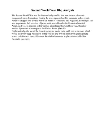 Second World War Dbq Analysis
The Second World War was the first and only conflict that saw the use of atomic
weapons of mass destruction. During the war, Japan refused to surrender and as result,
America dropped two atomic bombs on Japan at Hiroshima and Nagasaki. Seemingly, this
was to prevent a full invasion of japan, which would undoubtedly cost substantial
American lives. In addition to the warfare advantages this would provide, this also
handed diplomatic advantages to the United States. (Doc E)
Diplomatically, the use of the Atomic weapons would put a swift end to the war, which
would assuredly keep Russia out of the conflict and prevent them from gaining more
power or influence, especially sense Russia had demands in place that would allow
Russia to gain more
 