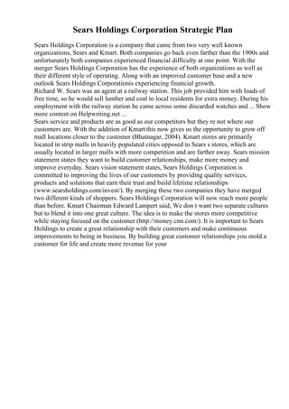Sears Holdings Corporation Strategic Plan
Sears Holdings Corporation is a company that came from two very well known
organizations, Sears and Kmart. Both companies go back even farther than the 1900s and
unfortunately both companies experienced financial difficulty at one point. With the
merger Sears Holdings Corporation has the experience of both organizations as well as
their different style of operating. Along with an improved customer base and a new
outlook Sears Holdings Corporationis experiencing financial growth.
Richard W. Sears was an agent at a railway station. This job provided him with loads of
free time, so he would sell lumber and coal to local residents for extra money. During his
employment with the railway station he came across some discarded watches and ... Show
more content on Helpwriting.net ...
Sears service and products are as good as our competitors but they re not where our
customers are. With the addition of Kmart this now gives us the opportunity to grow off
mall locations closer to the customer (Bhatnagar, 2004). Kmart stores are primarily
located in strip malls in heavily populated cities opposed to Sears s stores, which are
usually located in larger malls with more competition and are farther away. Sears mission
statement states they want to build customer relationships, make more money and
improve everyday. Sears vision statement states, Sears Holdings Corporation is
committed to improving the lives of our customers by providing quality services,
products and solutions that earn their trust and build lifetime relationships
(www.searsholdings.com/invest/). By merging these two companies they have merged
two different kinds of shoppers. Sears Holdings Corporation will now reach more people
than before. Kmart Chairman Edward Lampert said, We don t want two separate cultures
but to blend it into one great culture. The idea is to make the stores more competitive
while staying focused on the customer (http://money.cnn.com/). It is important to Sears
Holdings to create a great relationship with their customers and make continuous
improvements to being in business. By building great customer relationships you mold a
customer for life and create more revenue for your
 