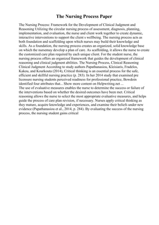 The Nursing Process Paper
The Nursing Process: Framework for the Development of Clinical Judgment and
Reasoning Utilizing the circular nursing process of assessment, diagnosis, planning,
implementation, and evaluation, the nurse and client work together to create dynamic,
interactive interventions to support the client s wellbeing. The nursing process acts as
both foundation and scaffolding upon which nurses may build their knowledge and
skills. As a foundation, the nursing process creates an organized, solid knowledge base
on which the nursemay develop a plan of care. As scaffolding, it allows the nurse to create
the customized care plan required by each unique client. For the student nurse, the
nursing process offers an organized framework that guides the development of clinical
reasoning and clinical judgment abilities. The Nursing Process, Clinical Reasoning
Clinical Judgment According to study authors Papathanasiou, Kleisiaris, Fradelos,
Kakou, and Kourkouta (2014), Critical thinking is an essential process for the safe,
efficient and skillful nursing practice (p. 283). In her 2014 study that examined pre
licensure nursing students perceived readiness for professional practice, Bowdoin
identified four attributes that... Show more content on Helpwriting.net ...
The use of evaluative measures enables the nurse to determine the success or failure of
the interventions based on whether the desired outcomes have been met. Critical
reasoning allows the nurse to select the most appropriate evaluative measures, and helps
guide the process of care plan revision, if necessary. Nurses apply critical thinking as
they mature, acquire knowledge and experiences, and examine their beliefs under new
evidence (Papathanasiou et al., 2014, p. 284). By evaluating the success of the nursing
process, the nursing student gains critical
 