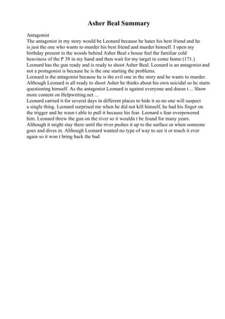 Asher Beal Summary
Antagonist
The antagonist in my story would be Leonard because he hates his best friend and he
is just the one who wants to murder his best friend and murder himself. I open my
birthday present in the woods behind Asher Beal s house feel the familiar cold
heaviness of the P 38 in my hand and then wait for my target to come home (171.)
Leonard has the gun ready and is ready to shoot Asher Beal. Leonard is an antagonist and
not a protagonist is because he is the one starting the problems.
Leonard is the antagonist because he is the evil one in the story and he wants to murder.
Although Leonard is all ready to shoot Asher he thinks about his own suicidal so he starts
questioning himself. As the antagonist Leonard is against everyone and doesn t ... Show
more content on Helpwriting.net ...
Leonard carried it for several days in different places to hide it so no one will suspect
a single thing. Leonard surprised me when he did not kill himself, he had his finger on
the trigger and he wasn t able to pull it because his fear. Leonard s fear overpowered
him. Leonard threw the gun on the river so it wouldn t be found for many years.
Although it might stay there until the river pushes it up to the surface or when someone
goes and dives in. Although Leonard wanted no type of way to see it or touch it ever
again so it won t bring back the bad
 