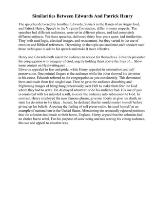 Similarities Between Edwards And Patrick Henry
The speeches delivered by Jonathan Edwards, Sinners in the Hands of an Angry God,
and Patrick Henry, Speech to the Virginia Convention, differ in many respects. The
speeches had different audiences, were set in different places, and had completely
different subjects. Yet these speeches, delivered thirty four years apart, had similarities.
They both used logic, classical images, and restatement, but they varied in the use of
emotion and Biblical references. Depending on the topic,and audience,each speaker used
these techniques to add to his speech and make it more effective.
Henry and Edwards both asked the audience to reason for themselves. Edwards presented
the congregation with imagery of God, angrily holding them above the fires of ... Show
more content on Helpwriting.net ...
Edwards appealed to fear and pride, while Henry appealed to nationalism and self
preservation. One pointed fingers at the audience while the other showed his devotion
to his cause. Edwards referred to the congregation as you consistently. This demeaned
them and made them feel singled out. Then he gave the audience disturbing and
frightening images of being hung precariously over Hell to make them fear the God
whom they had to serve. He destroyed whatever pride his audience had. His use of you
is consistent with his intended result, to scare the audience into submission to God. In
contrast, Henry employed the now famous phrase, give me liberty or give me death, to
state his devotion to his ideas . Indeed, he declared that he would martyr himself before
giving up his beliefs. Arousing the feeling of self preservation, he used himself as an
example of nationalism in the United States. Mentioning the repeatedly rejected petitions
that the colonists had made to their home, England, Henry argued that the colonists had
no choice but to rebel. For his purpose of convincing and not scaring his voting audience,
this use and appeal to emotion was
 