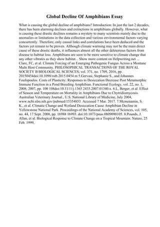 Global Decline Of Amphibians Essay
What is causing the global decline of amphibians? Introduction: In just the last 2 decades,
there has been alarming declines and extinctions in amphibians globally. However, what
is causing these drastic declines remains a mystery to many scientists mainly due to the
anomalies or limitations in the data collection and various environmental factors varying
concurrently. Therefore, only causal links and correlations have been deduced and the
factors yet remain to be proven. Although climate warming may not be the main direct
cause of these drastic deaths, it influences almost all the other deleterious factors from
disease to habitat loss. Amphibians are seen to be more sensitive to climate change that
any other vibrates as they show habitat... Show more content on Helpwriting.net ...
Clare, FC, et al. Climate Forcing of an Emerging Pathogenic Fungus Across a Montane
Multi Host Community. PHILOSOPHICAL TRANSACTIONS OF THE ROYAL
SOCIETY B BIOLOGICAL SCIENCES, vol. 371, no. 1709, 2016, pp.
20150454doi:10.1098/rstb.2015.0454.m 5.Gervasi, Stephanie S., and Johannes
Foufopoulos. Costs of Plasticity: Responses to Desiccation Decrease Post Metamorphic
Immune Function in a Pond Breeding Amphibian. Functional Ecology, vol. 22, no. 1,
2008; 2007, pp. 100 108doi:10.1111/j.1365 2435.2007.01340.x. 6.L, Berger, et al. Effect
of Season and Temperature on Mortality in Amphibians Due to Chytridiomycosis.
Australian Veterinary Journal., U.S. National Library of Medicine, July 2004,
www.ncbi.nlm.nih.gov/pubmed/15354853. Accessed 7 Mar. 2017. 7.Mcmenamin, S.
K., et al. Climatic Change and Wetland Desiccation Cause Amphibian Decline in
Yellowstone National Park. Proceedings of the National Academy of Sciences, vol. 105,
no. 44, 17 Sept. 2008, pp. 16988 16993. doi:10.1073/pnas.0809090105. 8.Pounds, J.
Allan, et al. Biological Response to Climate Change on a Tropical Mountain. Nature, 25
Feb. 1999,
 