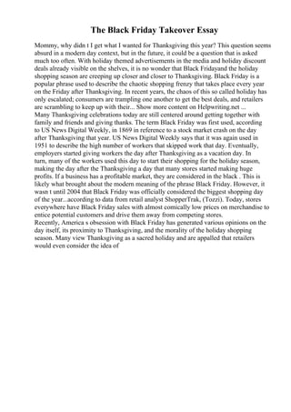 The Black Friday Takeover Essay
Mommy, why didn t I get what I wanted for Thanksgiving this year? This question seems
absurd in a modern day context, but in the future, it could be a question that is asked
much too often. With holiday themed advertisements in the media and holiday discount
deals already visible on the shelves, it is no wonder that Black Fridayand the holiday
shopping season are creeping up closer and closer to Thanksgiving. Black Friday is a
popular phrase used to describe the chaotic shopping frenzy that takes place every year
on the Friday after Thanksgiving. In recent years, the chaos of this so called holiday has
only escalated; consumers are trampling one another to get the best deals, and retailers
are scrambling to keep up with their... Show more content on Helpwriting.net ...
Many Thanksgiving celebrations today are still centered around getting together with
family and friends and giving thanks. The term Black Friday was first used, according
to US News Digital Weekly, in 1869 in reference to a stock market crash on the day
after Thanksgiving that year. US News Digital Weekly says that it was again used in
1951 to describe the high number of workers that skipped work that day. Eventually,
employers started giving workers the day after Thanksgiving as a vacation day. In
turn, many of the workers used this day to start their shopping for the holiday season,
making the day after the Thanksgiving a day that many stores started making huge
profits. If a business has a profitable market, they are considered in the black . This is
likely what brought about the modern meaning of the phrase Black Friday. However, it
wasn t until 2004 that Black Friday was officially considered the biggest shopping day
of the year...according to data from retail analyst ShopperTrak, (Tozzi). Today, stores
everywhere have Black Friday sales with almost comically low prices on merchandise to
entice potential customers and drive them away from competing stores.
Recently, America s obsession with Black Friday has generated various opinions on the
day itself, its proximity to Thanksgiving, and the morality of the holiday shopping
season. Many view Thanksgiving as a sacred holiday and are appalled that retailers
would even consider the idea of
 