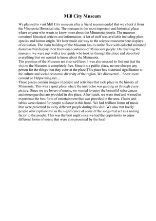 Mill City Museum
We planned to visit Mill City museum after a friend recommended that we check it from
the Minnesota Historical site. The museum is the most important and historical place
where anyone who wants to know more about the Minnesota people. The museum
contained historical articles and information. A lot of stuff was available including plant
species and human origin. We later made our way to the science museumwhere displays
of evolution. The main building of the Museum has its entire floor with colorful animated
dioramas that display their traditional costumes of Minnesota people. On reaching the
museum, we were met with a tour guide who took us through the place and described
everything that we wanted to know about the Minnesota.
The premises of the Museum are also well kept. I was also amazed to find out that the
visit to the Museum is completely free. Since it s a public place, no one charges any
person for the things that they view at the place.This place has historical significance to
the culture and social economic diversity of the region. We discovered ... Show more
content on Helpwriting.net ...
These places contain images of people and activities that took place in the history of
Minnesota. This was a quiet place where the instructor was guiding us through every
picture. Since we are lovers of music, we wanted to enjoy the beautiful salsa dances
and merengue that are provided in this place. After lunch, we were tired and wanted to
experience the best form of entertainment that was provided in the area. Chairs and
tables were cleared for people to dance in this hotel. We had brilliant forms of music
that were presented to us by different people during this visit. We also met lovely
people who explained to us the significance of some of the songs that act as a uniting
factor to the people. This was the best night since we had the opportunity to enjoy
different forms of music that were also presented by the local
 