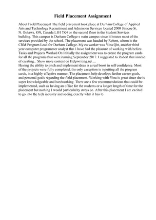 Field Placement Assignment
About Field Placement The field placement took place at Durham College of Applied
Arts and Technology Recruitment and Admission Services located 2000 Simcoe St.
N. Oshawa, ON, Canada L1H 7K4 on the second floor in the Student Services
building. This campus is Durham College s main campus since it houses most of the
services provided by the school. The placement was headed by Robert, whom is the
CRM Program Lead for Durham College. My co worker was Yina Qin, another third
year computer programmer analyst that I have had the pleasure of working with before.
Tasks and Projects Worked On Initially the assignment was to create the program cards
for all the programs that were running September 2017. I suggested to Robert that instead
of creating... Show more content on Helpwriting.net ...
Having the ability to pitch and implement ideas is a real boost in self confidence. Most
of the projects were fully completed, the only exception is inputting all the program
cards, in a highly effective manner. The placement help develops further career goals,
and personal goals regarding the field placement. Working with Yina is great since she is
super knowledgeable and hardworking. There are a few recommendations that could be
implemented, such as having an office for the students or a longer length of time for the
placement but nothing I would particularity stress on. After this placement I am excited
to go into the tech industry and seeing exactly what it has to
 