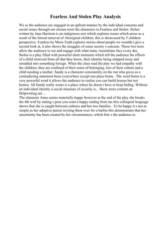 Fearless And Stolen Play Analysis
We as the audience are engaged in an upfront manner by the individual concerns and
social issues through our chosen texts the characters in Fearless and Stolen. Stolen
written by Jane Harrison is an indigenous text which explores issues which arose as a
result of the forced removal of Aboriginal children, this is showcased by 5 children
perspective. Fearless by Mirra Todd explores stories about people we wouldn t give a
second look at, it also shows the struggles of some society s outcasts. These two texts
allow the audience to see and engage with what many Australians face every day.
Stolen is a play filled with powerful short moments which tell the audience the effects
of a child removed from all that they know, their identity being stripped away and
moulded into something foreign. When the class read the play we had empathy with
the children; they are confused of their sense of belonging, loss of their culture and a
child needing a mother. Sandy is a character consistently on the run who gives us a
contradicting statement been everywhere except one place home . The word home is a
very powerful word it allows the audience to realise you can build houses but not
homes. All Sandy really wants is a place where he doesn t have to keep hiding. Without
an individual identity a social structure of security is... Show more content on
Helpwriting.net ...
The character Anne seems materially happy however at the end of the play she breaks
the 4th wall by stating s pose you want a happy ending from me this colloquial language
shows that she is caught between cultures and her two families . To be happy it s not as
simple as her adoptive parent inviting them over for a barbie this demonstrates that her
uncertainty has been created by her circumstances, which fore s the audience to
 