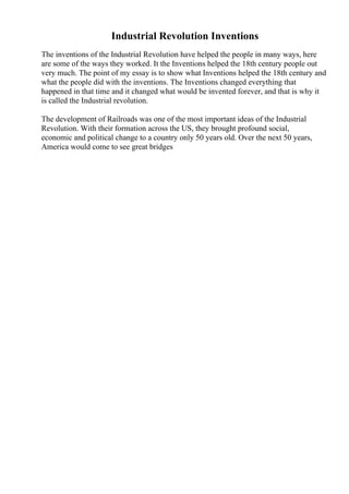 Industrial Revolution Inventions
The inventions of the Industrial Revolution have helped the people in many ways, here
are some of the ways they worked. It the Inventions helped the 18th century people out
very much. The point of my essay is to show what Inventions helped the 18th century and
what the people did with the inventions. The Inventions changed everything that
happened in that time and it changed what would be invented forever, and that is why it
is called the Industrial revolution.
The development of Railroads was one of the most important ideas of the Industrial
Revolution. With their formation across the US, they brought profound social,
economic and political change to a country only 50 years old. Over the next 50 years,
America would come to see great bridges
 
