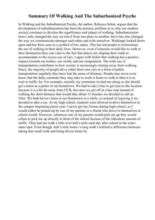 Summary Of Walking And The Suburbanized Psyche
In Walking and the Suburbanized Psyche, the author, Rebecca Solnit, argues that the
development of suburbanization has been the primary problem as to why our modern
society continues to devalue the significance and impact of walking. Suburbanization
hasn t only changed the way we travel from one place to another, but it has also changed
the way we communicate amongst each other and with ourselves. Walkingis looked down
upon and has been seen as a symbol of low status. This has led people to exterminate
the use of walking in their daily lives. However, even if someone would like to walk to
their destination they can t due to the fact that places are shaping their roads to
accommodate to the excess use of cars. I agree with Solnit that walking has a positive
impact towards our bodies, our world, and our imagination. The wide use of
transportation contributes to how society is increasingly turning away from walking.
Since, the majority of people drive either their own cars or a form of public
transportation regularly they have lost the sense of distance. People may never even
know that the daily commute they may take to work is faster to walk to then it is to
wait in traffic for. For example, recently my roommate invited me along so she should
get a tattoo at a parlor in our hometown. We had to take a bus to get near to the location
because it is a bit far away from UCR, but once we got off at a bus stop instead of
walking the short distance that would take about 15 minutes we decided to call an
Uber. We both haven t been in our hometown in a while, so instead of enjoying it we
decided to take a car. At my high school, students were allowed to drive themselves to
the campus beginning junior year. I never got my license during high school, so I
would either be picked up by one of my parents or a friend who drove to themselves to
school would. However, whenever one of my parents would pick me up they would
refuse to pick me up directly in front of the school because of the ridiculous amount of
traffic. They had me walk a little over half a mile each day after school to the exact
same spot. Even though, half a mile wasn t a long walk I realized a difference between
taking that small walk and being driven home by
 