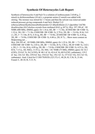 Synthesis Of Heterocycles Lab Report
Synthesis of heterocycles 4 and 9a,b To a solution of isothiocyanate 2 (0.68 g, 2
mmol) in dichloromethane (10 mL), a propriate amine (2 mmol) was added with
stirring. The mixture was stirred for 1 3 hours and then the solvent was removed under
reduced pressure giving compounds 4 and 9a,b. Diethyl 2 (2
(ethoxycarbonyl)hydrazinecarbothioamido) 4,5 dihydrothieno [2,3 c]pyridine 3,6(7H)
dicarboxylate (4) Colorless crystals from methanol (0.61 g, 69 %). M.p. 197 198 oC. 1H
NMR (400 MHz, DMSO, ppm): Оґ 1.16 (t, 6H, JВ¬ = 7.1 Hz, 2COOCHВ¬2В¬CHВ¬3),
1.32 (t, 3H, J В¬= 7.1 Hz, COOCHВ¬2В¬CHВ¬3), 2.79 (t, 2H, JВ¬ = 5.6 Hz, H 4), 3.61
( t, 2H, J = 5.1 Hz, H 5), 4.16 (q, 4H, JВ¬ = 7.0 Hz, 2COOCHВ¬2В¬CHВ¬3), 4.30 (q,
2H, JВ¬ = 7.0 Hz, COOCHВ¬2В¬CHВ¬3), 4.48 (s, 2H, H 7).... Show more content on
Helpwriting.net ...
M.p. 294 295 oC. 1H NMR (300 MHz, DMSO, ppm): Оґ 1.22 (t, 3H, JВ¬ = 7.1 Hz,
COOCHВ¬2В¬CHВ¬3), 2.85 (t, 2H, JВ¬ = 5.6 Hz, H 5), 3.56 (s, 3H, В¬CHВ¬3), 3.62 (
t, 2H, J = 5.1 Hz, H 6), 4.09 (q, 2H, JВ¬ = 7.0 Hz, COOCHВ¬2В¬CHВ¬3), 4.53 (s, 2H,
H 8). 7.13 (s, 1H, NH2), 13.55 (s, 1H, NH). 13C NMR (75 MHz, DMSO, ppm): Оґ 14.3
(CH3), 25.0 (C 5), 36.2 (CH3), В¬40.1 (C 6), 42.6 (C 8), 60.9 (CH2, carbamate), 119.2
(C 4a), 126.3 (C 4b), 129.0 (C 8a), 154.6 (C 9a), 156.3 (C 2), 157.8 (C=O), 163.3 (C=O,
carbamate). Anal. Calcd for C13H17N5O3S (323.37): C, 48.28; H, 5.30; N, 21.66;
Found: C, 48.10; H, 5.13; N,
 