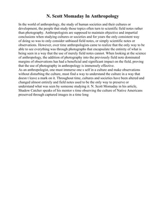 N. Scott Momaday In Anthropology
In the world of anthropology, the study of human societies and their cultures or
development, the people that study those topics often turn to scientific field notes rather
than photography. Anthropologists are supposed to maintain objective and impartial
conclusions when studying cultures or societies and for years the only consistent way
of doing so was to only consider unbiased field notes, or simply scientific notes or
observations. However, over time anthropologists came to realize that the only way to be
able to see everything was through photographs that encapsulate the entirety of what is
being seen in a way that the use of merely field notes cannot. When looking at the science
of anthropology, the addition of photography into the previously field note dominated
margins of observations has had a beneficial and significant impact on the field, proving
that the use of photography in anthropology is immensely effective.
As an anthropologist, one must immerse one s self in a culture and make observations
without disturbing the culture, must find a way to understand the culture in a way that
doesn t leave a mark on it. Throughout time, cultures and societies have been altered and
changed almost entirely and field notes used to be the only way to preserve or
understand what was seen by someone studying it. N. Scott Momaday in his article,
Shadow Catcher speaks of his mentor s time observing the culture of Native Americans
preserved through captured images in a time long
 