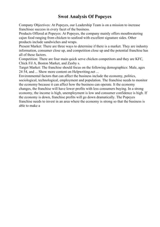 Swot Analysis Of Popeyes
Company Objectives: At Popeyes, our Leadership Team is on a mission to increase
franchisee success in every facet of the business.
Products Offered at Popeyes: At Popeyes, the company mainly offers mouthwatering
cajun food ranging from chicken to seafood with excellent signature sides. Other
products include sandwiches and wraps.
Present Market: There are three ways to determine if there is a market. They are industry
information, consumer close up, and competition close up and the potential franchise has
all of these factors.
Competition: There are four main quick serve chicken competitors and they are KFC,
Chick Fil A, Boston Market, and Zaxby s.
Target Market: The franchise should focus on the following demographics: Male, ages
24 54, and ... Show more content on Helpwriting.net ...
Environmental factors that can affect the business include the economy, politics,
sociological, technological, employment and population. The franchise needs to monitor
the economy because it can affect how the business can operate. It the economy
changes, the franchise will have lower profits with less consumers buying. In a strong
economy, the income is high, unemployment is low and consumer confidence is high. If
the economy is down, franchise profits will go down dramatically. The Popeyes
franchise needs to invest in an area where the economy is strong so that the business is
able to make a
 