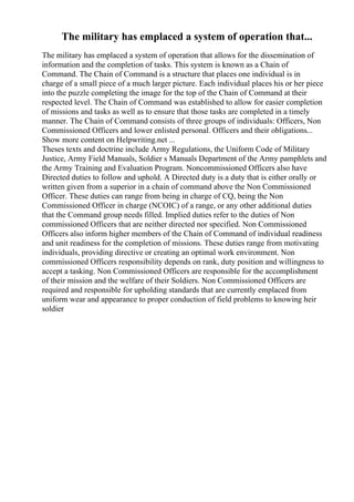 The military has emplaced a system of operation that...
The military has emplaced a system of operation that allows for the dissemination of
information and the completion of tasks. This system is known as a Chain of
Command. The Chain of Command is a structure that places one individual is in
charge of a small piece of a much larger picture. Each individual places his or her piece
into the puzzle completing the image for the top of the Chain of Command at their
respected level. The Chain of Command was established to allow for easier completion
of missions and tasks as well as to ensure that those tasks are completed in a timely
manner. The Chain of Command consists of three groups of individuals: Officers, Non
Commissioned Officers and lower enlisted personal. Officers and their obligations...
Show more content on Helpwriting.net ...
Theses texts and doctrine include Army Regulations, the Uniform Code of Military
Justice, Army Field Manuals, Soldier s Manuals Department of the Army pamphlets and
the Army Training and Evaluation Program. Noncommissioned Officers also have
Directed duties to follow and uphold. A Directed duty is a duty that is either orally or
written given from a superior in a chain of command above the Non Commissioned
Officer. These duties can range from being in charge of CQ, being the Non
Commissioned Officer in charge (NCOIC) of a range, or any other additional duties
that the Command group needs filled. Implied duties refer to the duties of Non
commissioned Officers that are neither directed nor specified. Non Commissioned
Officers also inform higher members of the Chain of Command of individual readiness
and unit readiness for the completion of missions. These duties range from motivating
individuals, providing directive or creating an optimal work environment. Non
commissioned Officers responsibility depends on rank, duty position and willingness to
accept a tasking. Non Commissioned Officers are responsible for the accomplishment
of their mission and the welfare of their Soldiers. Non Commissioned Officers are
required and responsible for upholding standards that are currently emplaced from
uniform wear and appearance to proper conduction of field problems to knowing heir
soldier
 