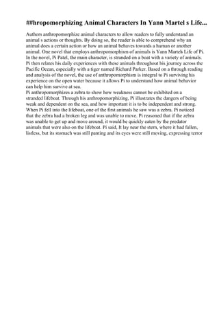 ##hropomorphizing Animal Characters In Yann Martel s Life...
Authors anthropomorphize animal characters to allow readers to fully understand an
animal s actions or thoughts. By doing so, the reader is able to comprehend why an
animal does a certain action or how an animal behaves towards a human or another
animal. One novel that employs anthropomorphism of animals is Yann Martels Life of Pi.
In the novel, Pi Patel, the main character, is stranded on a boat with a variety of animals.
Pi then relates his daily experiences with these animals throughout his journey across the
Pacific Ocean, especially with a tiger named Richard Parker. Based on a through reading
and analysis of the novel, the use of anthropomorphism is integral to Pi surviving his
experience on the open water because it allows Pi to understand how animal behavior
can help him survive at sea.
Pi anthropomorphizes a zebra to show how weakness cannot be exhibited on a
stranded lifeboat. Through his anthropomorphizing, Pi illustrates the dangers of being
weak and dependent on the sea, and how important it is to be independent and strong.
When Pi fell into the lifeboat, one of the first animals he saw was a zebra. Pi noticed
that the zebra had a broken leg and was unable to move. Pi reasoned that if the zebra
was unable to get up and move around, it would be quickly eaten by the predator
animals that were also on the lifeboat. Pi said, It lay near the stern, where it had fallen,
listless, but its stomach was still panting and its eyes were still moving, expressing terror
 