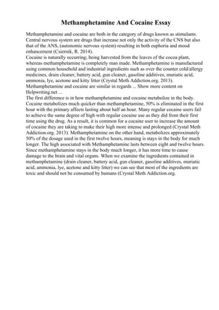 Methamphetamine And Cocaine Essay
Methamphetamine and cocaine are both in the category of drugs known as stimulants.
Central nervous system are drugs that increase not only the activity of the CNS but also
that of the ANS, (autonomic nervous system) resulting in both euphoria and mood
enhancement (Csiernik, R. 2014).
Cocaine is naturally occurring; being harvested from the leaves of the cocoa plant,
whereas methamphetamine is completely man made. Methamphetamine is manufactured
using common household and industrial ingredients such as over the counter cold/allergy
medicines, drain cleaner, battery acid, gun cleaner, gasoline additives, muriatic acid,
ammonia, lye, acetone and kitty litter (Crystal Meth Addiction.org. 2013).
Methamphetamine and cocaine are similar in regards ... Show more content on
Helpwriting.net ...
The first difference is in how methamphetamine and cocaine metabolize in the body.
Cocaine metabolizes much quicker than methamphetamine, 50% is eliminated in the first
hour with the primary affects lasting about half an hour. Many regular cocaine users fail
to achieve the same degree of high with regular cocaine use as they did from their first
time using the drug. As a result, it is common for a cocaine user to increase the amount
of cocaine they are taking to make their high more intense and prolonged (Crystal Meth
Addiction.org. 2013). Methamphetamine on the other hand, metabolizes approximately
50% of the dosage used in the first twelve hours, meaning is stays in the body for much
longer. The high associated with Methamphetamine lasts between eight and twelve hours.
Since methamphetamine stays in the body much longer, it has more time to cause
damage to the brain and vital organs. When we examine the ingredients contained in
methamphetamine (drain cleaner, battery acid, gun cleaner, gasoline additives, muriatic
acid, ammonia, lye, acetone and kitty litter) we can see that most of the ingredients are
toxic and should not be consumed by humans (Crystal Meth Addiction.org.
 