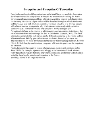 Perception And Perception Of Perception
Everybody was born in different situations and with different personalities that makes
our world colorful and complicated. However, the differences in viewing the world
between people cause many problems which is relevant to a concept called perception.
In this essay, the concept of perception will be described through academic definitions
and knowledge also with practical examples. The main objective is to provide readers
with a better on what perceptionis, why it is important to the study of Organization
Behaviour (OB) and the effects and implications of it onto managers job.
Perception is defined as the process in which perceivers give meaning to the things they
see after comprehend and rearrange the data in their brains (Robbins, 2014). The final
information concluded by each person can be different comparing to the reality and the
others conclusion. Briefly, perception is what our brains, instead of our eyes, see.
The main reasons for those differences are the factors that influence perception. Robbins
(2014) divided these factors into three categories which are the perceiver, the target and
the situation.
Firstly, factors in the perceiver consist of experiences, motives and emotions (Johns
Saks, 2010). For example, a person who is happy at the moment will think a flower
really beautiful; however, that same one when he/she is in a good mood will not care or
probably show hateful attitude and behaviour to the flower.
Secondly, factors in the target are as well
 
