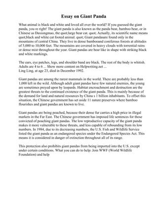 Essay on Giant Panda
What animal is black and white and loved all over the world? If you guessed the giant
panda, you re right! The giant panda is also known as the panda bear, bamboo bear, or in
Chinese as Daxiongmao, the quot;large bear cat. quot; Actually, its scientific name means
quot;black and white cat footed animal. quot; Giant pandasare found only in the
mountains of central China. They live in dense bambooand coniferous forests at altitudes
of 5,000 to 10,000 feet. The mountains are covered in heavy clouds with torrential rains
or dense mist throughout the year. Giant pandas are bear like in shape with striking black
and white markings.
The ears, eye patches, legs, and shoulder band are black. The rest of the body is whitish.
Adults are 4 to 6 ... Show more content on Helpwriting.net ...
Ling Ling, at age 23, died in December 1992.
Giant pandas are among the rarest mammals in the world. There are probably less than
1,000 left in the wild. Although adult giant pandas have few natural enemies, the young
are sometimes preyed upon by leopards. Habitat encroachment and destruction are the
greatest threats to the continued existence of the giant panda. This is mainly because of
the demand for land and natural resources by China s 1 billion inhabitants. To offset this
situation, the Chinese government has set aside 11 nature preserves where bamboo
flourishes and giant pandas are known to live.
Giant pandas are being poached, because their dense fur carries a high price in illegal
markets in the Far East. The Chinese government has imposed life sentences for those
convicted of poaching giant pandas. The low reproductive capacity of the giant panda
makes it more vulnerable to these threats, and less capable of rebounding from its low
numbers. In 1984, due to its decreasing numbers, the U.S. Fish and Wildlife Service
listed the giant panda as an endangered species under the Endangered Species Act. This
means it is considered in danger of extinction throughout all of its range.
This protection also prohibits giant pandas from being imported into the U.S. except
under certain conditions. What you can do to help: Join WWF (World Wildlife
Foundation) and help
 