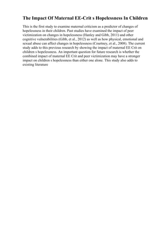 The Impact Of Maternal EE-Crit s Hopelessness In Children
This is the first study to examine maternal criticism as a predictor of changes of
hopelessness in their children. Past studies have examined the impact of peer
victimization on changes in hopelessness (Hanley and Gibb, 2011) and other
cognitive vulnerabilities (Gibb, et al., 2012) as well as how physical, emotional and
sexual abuse can affect changes in hopelessness (Courtney, et al., 2008). The current
study adds to this previous research by showing the impact of maternal EE Crit on
children s hopelessness. An important question for future research is whether the
combined impact of maternal EE Crit and peer victimization may have a stronger
impact on children s hopelessness than either one alone. This study also adds to
existing literature
 