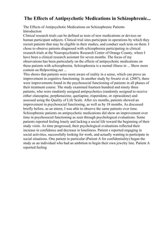 The Effects of Antipsychotic Medications in Schizophrenic...
The Effects of Antipsychotic Medications on Schizophrenic Patients
Introduction
Clinical research trials can be defined as tests of new medications or devices on
human participant subjects. Clinical trial sites participate in operations by which they
recruit patients that may be eligible in their studies, and conduct such tests on them. I
chose to observe patients diagnosed with schizophrenia participating in clinical
research trials at the Neuropsychiatric Research Center of Orange County, where I
have been a clinical research assistant for seven months. The focus of my
observations has been particularly on the effects of antipsychotic medications on
these patients with schizophrenia. Schizophrenia is a mental illness in ... Show more
content on Helpwriting.net ...
This shows that patients were more aware of reality in a sense, which can prove an
improvement in cognitive functioning. In another study by Swartz et al. (2007), there
were improvements found in the psychosocial functioning of patients in all phases of
their treatment course. The study examined fourteen hundred and ninety three
patients, who were randomly assigned antipsychotics (randomly assigned to receive
either olanzapine, perphenaizine, quetiapine, risperidone, or ziprasidone) and
assessed using the Quality of Life Scale. After six months, patients showed an
improvement in psychosocial functioning, as well as by 18 months. As discussed
briefly before, as an intern, I was able to observe the same patients over time.
Schizophrenic patients on antipsychotic medications did show an improvement over
time in psychosocial functioning as seen through psychological evaluations. Some
patients reported feeling lonely and lacking a social life toward the beginning of their
study visits. As time progressed, their psychological evaluations reflected their
increase in confidence and decrease in loneliness. Patient s reported engaging in
social activities, successfully looking for work, and actually wanting to participate in
social situations. One patient in particular (Patient A for confidentiality) began the
study as an individual who had an ambition to begin their own jewelry line. Patient A
reported feeling
 