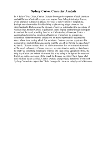 Sydney Carton Character Analysis
In A Tale of Two Cities, Charles Dickens thorough development of each character
and skillful use of coincidence prevents anyone from fading into insignificance;
every character in the novel plays a role vital to the evolution of the plotline.
Perhaps more impressive than his ability to place every single character in a
significant role, Dickens uses the element of surprise to introduce the magnitude of
various roles. Sydney Carton, in particular, seems to play a rather insignificant part
in much of the novel, resulting from his self admitted worthlessness. Carton s
continual and somewhat irritating self criticism primes him for a surprising
acquisition of influence at the conclusion; an inconsequential life becomes the
novel s hero in an ending which few anticipate. Carton expresses regret over his
unfruitful life multiple times, agonizing over the idea of not having the opportunity
to alter it. Dickens creates a final set of circumstances that are traumatic for much
of the novel s characters; Carton, however, sees the situation as the perfect chance
to finally do something meaningful with his life. In an ironic yet sensible twist, the
only way Carton can redeem his wasted life is by losing it. In light of the nature of
his life up to the conclusion of the novel, he does not merit the Christ figure label
until his final act of sacrifice. Charles Dickens unexpectedly transforms a wretched
Sydney Carton into a symbol of Christ through the character s displays of selflessness,
 