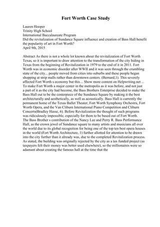 Fort Worth Case Study
Lauren Hooper
Trinity High School
International Baccalaureate Program
Did the revitalization of Sundance Square influence and creation of Bass Hall benefit
the popularity of art in Fort Worth?
April 9th, 2015
Abstract As there is not a whole lot known about the revitalization of Fort Worth
Texas, so it is important to draw attention to the transformation of the city hiding in
Texas from the beginning of Revitalization in 1979 to the end of it in 2011. Fort
Worth was in economic disorder after WWII and it was seen through the crumbling
state of the city... people moved from cities into suburbs and these people began
shopping at strip malls rather than downtown centers. (Bernard,1). This severely
affected Fort Worth s economy but this... Show more content on Helpwriting.net ...
To make Fort Worth a major center in the metropolis as it was before, and not just
a part of it as the city had become, the Bass Brothers Enterprise decided to make the
Bass Hall out to be the centerpiece of the Sundance Square by making it the best
architecturally and aesthetically, as well as acoustically. Bass Hall is currently the
permanent home of the Texas Ballet Theater, Fort Worth Symphony Orchestra, Fort
Worth Opera, and the Van Cliburn International Piano Competition and Cliburn
Concerts(Bradley Hasse, 6). Before Revitalization the thought of such programs
was ridiculously impossible, especially for them to be based out of Fort Worth.
The Bass Brother s contribution of the Nancy Lee and Perry R. Bass Performance
Hall, as the crown jewel of Sundance square to many artists and musicians all over
the world due to its global recognition for being one of the top ten best opera houses
in the world (Fort Worth Architecture, 1) further allotted for attention to be drawn
into the city further than it already was, due to the completed Revitalization process.
As stated, the building was originally rejected by the city as a tax funded project (as
taxpayers felt their money was better used elsewhere), so the millionaires were so
adamant about creating the famous hall at the time that the
 