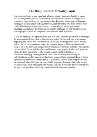 The Many Benefits Of Payday Loans
Sometimes referred to as a paycheck advance, payday loans are short term loans
that are designed to provide the borrower with immediate cash in exchange for a
promise to repay the loan on your next payday. Typically, these types of loans do
not require a credit check and are, therefore, ideal for many who have little or poor
credit. What is more important, however, is a steady job with a guaranteed
paycheck. As such, payday loans are not usually approved for individuals who are
self employed or who have unpredictable/sporadic work schedules.
If you are approved for a payday loan, you will most likely be given cash in exchange
for your postdated check that reflects the amount of the original loan plus interest.
Typically, the lender will cash the check on the day of the applicant s next payday
unless other arrangements are made. An example would be if the payday lender
were to offer the borrower an opportunity to refinance the loan instead of having their
check cashed. For an additional fee and interest, many payday lenders will grant this
option for their customers. ... Show more content on Helpwriting.net ...
In addition to simply running short on cash, there are many reasons why an
individual may need to request payday loans. Among them, unexpected car or home
repairs and doctor visits. Quite often, it is difficult to survive from one paycheck to
the next and, when life happens, many find that payday loans are their only answer
for quick cash. After being granted a payday loan, the money can be used to help pay
for groceries, gasoline, electricity or other utilities, insurance or other
 