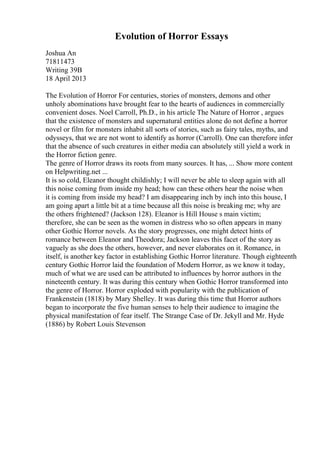 Evolution of Horror Essays
Joshua An
71811473
Writing 39B
18 April 2013
The Evolution of Horror For centuries, stories of monsters, demons and other
unholy abominations have brought fear to the hearts of audiences in commercially
convenient doses. Noel Carroll, Ph.D., in his article The Nature of Horror , argues
that the existence of monsters and supernatural entities alone do not define a horror
novel or film for monsters inhabit all sorts of stories, such as fairy tales, myths, and
odysseys, that we are not wont to identify as horror (Carroll). One can therefore infer
that the absence of such creatures in either media can absolutely still yield a work in
the Horror fiction genre.
The genre of Horror draws its roots from many sources. It has, ... Show more content
on Helpwriting.net ...
It is so cold, Eleanor thought childishly; I will never be able to sleep again with all
this noise coming from inside my head; how can these others hear the noise when
it is coming from inside my head? I am disappearing inch by inch into this house, I
am going apart a little bit at a time because all this noise is breaking me; why are
the others frightened? (Jackson 128). Eleanor is Hill House s main victim;
therefore, she can be seen as the women in distress who so often appears in many
other Gothic Horror novels. As the story progresses, one might detect hints of
romance between Eleanor and Theodora; Jackson leaves this facet of the story as
vaguely as she does the others, however, and never elaborates on it. Romance, in
itself, is another key factor in establishing Gothic Horror literature. Though eighteenth
century Gothic Horror laid the foundation of Modern Horror, as we know it today,
much of what we are used can be attributed to influences by horror authors in the
nineteenth century. It was during this century when Gothic Horror transformed into
the genre of Horror. Horror exploded with popularity with the publication of
Frankenstein (1818) by Mary Shelley. It was during this time that Horror authors
began to incorporate the five human senses to help their audience to imagine the
physical manifestation of fear itself. The Strange Case of Dr. Jekyll and Mr. Hyde
(1886) by Robert Louis Stevenson
 