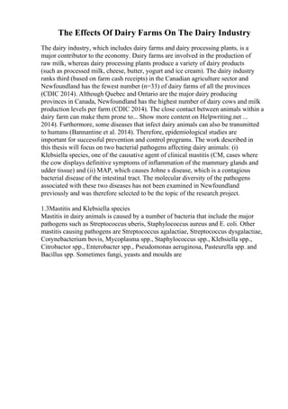The Effects Of Dairy Farms On The Dairy Industry
The dairy industry, which includes dairy farms and dairy processing plants, is a
major contributor to the economy. Dairy farms are involved in the production of
raw milk, whereas dairy processing plants produce a variety of dairy products
(such as processed milk, cheese, butter, yogurt and ice cream). The dairy industry
ranks third (based on farm cash receipts) in the Canadian agriculture sector and
Newfoundland has the fewest number (n=33) of dairy farms of all the provinces
(CDIC 2014). Although Quebec and Ontario are the major dairy producing
provinces in Canada, Newfoundland has the highest number of dairy cows and milk
production levels per farm (CDIC 2014). The close contact between animals within a
dairy farm can make them prone to... Show more content on Helpwriting.net ...
2014). Furthermore, some diseases that infect dairy animals can also be transmitted
to humans (Bannantine et al. 2014). Therefore, epidemiological studies are
important for successful prevention and control programs. The work described in
this thesis will focus on two bacterial pathogens affecting dairy animals: (i)
Klebsiella species, one of the causative agent of clinical mastitis (CM, cases where
the cow displays definitive symptoms of inflammation of the mammary glands and
udder tissue) and (ii) MAP, which causes Johne s disease, which is a contagious
bacterial disease of the intestinal tract. The molecular diversity of the pathogens
associated with these two diseases has not been examined in Newfoundland
previously and was therefore selected to be the topic of the research project.
1.3Mastitis and Klebsiella species
Mastitis in dairy animals is caused by a number of bacteria that include the major
pathogens such as Streptococcus uberis, Staphylococcus aureus and E. coli. Other
mastitis causing pathogens are Streptococcus agalactiae, Streptococcus dysgalactiae,
Corynebacterium bovis, Mycoplasma spp., Staphylococcus spp., Klebsiella spp.,
Citrobactor spp., Enterobacter spp., Pseudomonas aeruginosa, Pasteurella spp. and
Bacillus spp. Sometimes fungi, yeasts and moulds are
 