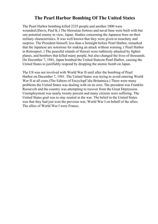 The Pearl Harbor Bombing Of The United States
The Pearl Harbor bombing killed 2335 people and another 1000 were
wounded.(Davis, Paul K.) The Hawaiian fortress and naval base were built with but
one potential enemy in view, Japan. Studies concerning the Japanese bore on their
military characteristics. It was well known that they were given to treachery and
surprise. The President himself, less than a fortnight before Pearl Harbor, remarked
that the Japanese are notorious for making an attack without warning. ( Pearl Harbor
in Retrospect. ) The peaceful islands of Hawaii were ruthlessly attacked by fighter
planes, and bombers that killed many people, but also changed the lives of thousands.
On December 7, 1941, Japan bombed the United Statesin Pearl Harbor, causing the
United States to justifiably respond by dropping the atomic bomb on Japan.
The US was not involved with World War II until after the bombing of Pearl
Harbor on December 7, 1941. The United States was trying to avoid entering World
War II at all costs.(The Editors of EncyclopГ¦dia Britannica.) There were many
problems the United States was dealing with on its own. The president was Franklin
Roosevelt and the country was attempting to recover from the Great Depression.
Unemployment was nearly twenty percent and many citizens were suffering. The
United States goal was to stay neutral in the war. The belief in the United States
was that they had just won the previous war, World War I on behalf of the allies.
The allies of World War I were France,
 