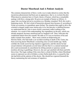 Doctor Moorhead And A Patient Analysis
The common characteristic of Kim s works was to make detectives notice that the
mysterious phenomenon had been just an appearance, that is, to overturn the plot.
What deserves attention here is Freud s theory of humor, which has a remarkable
analogy with Kim s strange plot. He gives an example of humor as follows: A
rogue who was being led out to execution on a Monday remarked: Well, this week s
beginning nicely. We feel a kind of humoristic pleasure here because of, according to
Freud, an economy in expenditure upon feeling. The situation that ought to drive the
criminal to despair might rouse intense pity in us; but that pity is inhibited because
we understand that he, who is more closely concerned, makes nothing of the
situation. As a result of this understanding, the expenditure on the pity, which was
already prepared, becomes unutilized and we laughed it off. Then, what does the
condemned obtain from this remark? He talks as if it was no business of his and
makes remark from another... Show more content on Helpwriting.net ...
Heroine Stella, who had made a car accident resulting in death of the victim, has
been receiving doctor Moorhead s counseling since several months ago. Stella
confides the inside secret having impulsive aggression, and this doctor he had
sexual relations with patients several times tells her that it is a natural instinctual
drive and recommends its cancellation by killing animals or spurious suicide
(reckless driving or gambling). However, she can t get satisfied with them and kills
him at last. The tragic ending of this story that is a kind of thriller, where Moorhead
seems to represent sex drive (Libido), so does Stella death drive, is caused by that
she had believed the opinion of this doctor. She should have ignored (burned) the
theory maintaining the real existence of impulsive
 