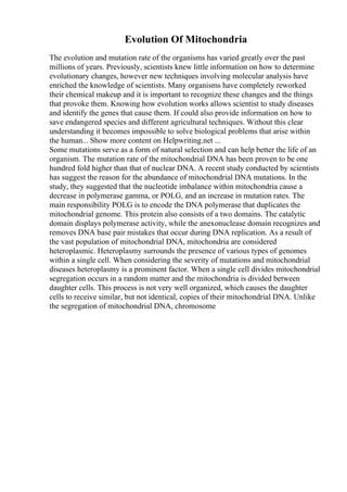 Evolution Of Mitochondria
The evolution and mutation rate of the organisms has varied greatly over the past
millions of years. Previously, scientists knew little information on how to determine
evolutionary changes, however new techniques involving molecular analysis have
enriched the knowledge of scientists. Many organisms have completely reworked
their chemical makeup and it is important to recognize these changes and the things
that provoke them. Knowing how evolution works allows scientist to study diseases
and identify the genes that cause them. If could also provide information on how to
save endangered species and different agricultural techniques. Without this clear
understanding it becomes impossible to solve biological problems that arise within
the human... Show more content on Helpwriting.net ...
Some mutations serve as a form of natural selection and can help better the life of an
organism. The mutation rate of the mitochondrial DNA has been proven to be one
hundred fold higher than that of nuclear DNA. A recent study conducted by scientists
has suggest the reason for the abundance of mitochondrial DNA mutations. In the
study, they suggested that the nucleotide imbalance within mitochondria cause a
decrease in polymerase gamma, or POLG, and an increase in mutation rates. The
main responsibility POLG is to encode the DNA polymerase that duplicates the
mitochondrial genome. This protein also consists of a two domains. The catalytic
domain displays polymerase activity, while the anexonuclease domain recognizes and
removes DNA base pair mistakes that occur during DNA replication. As a result of
the vast population of mitochondrial DNA, mitochondria are considered
heteroplasmic. Heteroplasmy surrounds the presence of various types of genomes
within a single cell. When considering the severity of mutations and mitochondrial
diseases heteroplasmy is a prominent factor. When a single cell divides mitochondrial
segregation occurs in a random matter and the mitochondria is divided between
daughter cells. This process is not very well organized, which causes the daughter
cells to receive similar, but not identical, copies of their mitochondrial DNA. Unlike
the segregation of mitochondrial DNA, chromosome
 