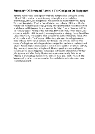 Summary Of Bertrand Russell s The Conquest Of Happiness
Bertrand Russell was a British philosopher and mathematician throughout the late
19th and 20th centuries. He wrote in many philosophical areas, including
epistemology, ethics, and metaphysics, with some of his most notable works being
Theory of Knowledge, Why I m Not a Christian, and In Praise of Idleness. He also
worked with mathematics and logic, penning Principia Mathematicaand Introduction
to Mathematical Philosophy. He was awarded the Nobel Prize in Literature in 1950
for various pieces of writing he had published. He was also very openly pacifist, and
even went to jail in 1918 for publicly encouraging anti war ideology during World War
I. Russell is widely considered to be an incredibly influential thinker and writer. One
of his popular works, The Conquest of Happiness, discusses the unhappiness that
many ordinary people suffer from and how to fix it. The first nine chapters detail
causes of unhappiness, including pessimism, competition, excitement, and emotional
fatigue. Russell displays many scenarios in which these qualities are present and why
they cause such unhappiness to begin with. He then spends seven more chapters
explaining what causes happiness, including an individual s relationships with their
jobs, spouses, and other family. He demonstrates the reasons why these are so
effective in creating happiness in people and how these goals can be reached. The
book overall preaches contentment rather than total elation, relaxation rather than
constant excitement,
 