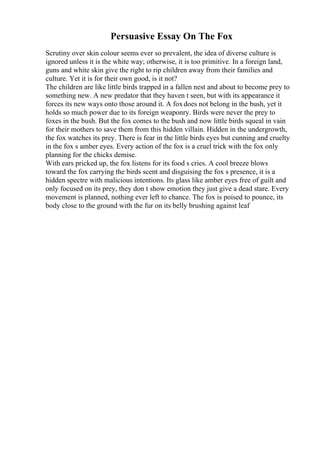 Persuasive Essay On The Fox
Scrutiny over skin colour seems ever so prevalent, the idea of diverse culture is
ignored unless it is the white way; otherwise, it is too primitive. In a foreign land,
guns and white skin give the right to rip children away from their families and
culture. Yet it is for their own good, is it not?
The children are like little birds trapped in a fallen nest and about to become prey to
something new. A new predator that they haven t seen, but with its appearance it
forces its new ways onto those around it. A foxdoes not belong in the bush, yet it
holds so much power due to its foreign weaponry. Birds were never the prey to
foxes in the bush. But the fox comes to the bush and now little birds squeal in vain
for their mothers to save them from this hidden villain. Hidden in the undergrowth,
the fox watches its prey. There is fear in the little birds eyes but cunning and cruelty
in the fox s amber eyes. Every action of the fox is a cruel trick with the fox only
planning for the chicks demise.
With ears pricked up, the fox listens for its food s cries. A cool breeze blows
toward the fox carrying the birds scent and disguising the fox s presence, it is a
hidden spectre with malicious intentions. Its glass like amber eyes free of guilt and
only focused on its prey, they don t show emotion they just give a dead stare. Every
movement is planned, nothing ever left to chance. The fox is poised to pounce, its
body close to the ground with the fur on its belly brushing against leaf
 