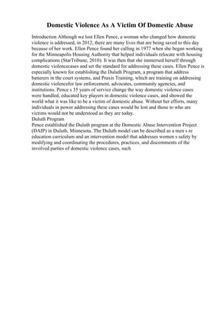 Domestic Violence As A Victim Of Domestic Abuse
Introduction Although we lost Ellen Pence, a woman who changed how domestic
violence is addressed, in 2012, there are many lives that are being saved to this day
because of her work. Ellen Pence found her calling in 1977 when she began working
for the Minneapolis Housing Authority that helped individuals relocate with housing
complications (StarTribune, 2010). It was then that she immersed herself through
domestic violencecases and set the standard for addressing these cases. Ellen Pence is
especially known for establishing the Duluth Program, a program that address
batterers in the court systems, and Praxis Training, which are training on addressing
domestic violencefor law enforcement, advocates, community agencies, and
institutions. Pence s 35 years of service change the way domestic violence cases
were handled, educated key players in domestic violence cases, and showed the
world what it was like to be a victim of domestic abuse. Without her efforts, many
individuals in power addressing these cases would be lost and those to who are
victims would not be understood as they are today.
Duluth Program
Pence established the Duluth program at the Domestic Abuse Intervention Project
(DAIP) in Duluth, Minnesota. The Duluth model can be described as a men s re
education curriculum and an intervention model that addresses women s safety by
modifying and coordinating the procedures, practices, and discernments of the
involved parties of domestic violence cases, such
 