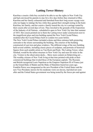 Latting Tower History
Karolina s cousin s little boy excited to be able to see the sights in New York City
and had convinced his parents to stay for a few days before they returned to Ohio.
Karolina and her family exhausted and famished from their long ocean voyage were
only too happy to indulge the boy while they gained their strength resting in the hotel.
Karolina, her family, and her cousin s family toured the city in a carriage rented by
their cousin after several days of rest. They traveled to the grounds of the Exposition
of the Industry of all Nations , scheduled to open in New York City later that summer
of 1853. Her cousin pointed out to them the Latting tower under construction next to
the magnificent glass and iron building named the New York Crystal Palace,
modeled after the Crystal Palace built in London two years before.
The New York Crystal Palace included a dome and three entrance halls projecting
outwards to the streets surrounding the building. The exterior of the building
constructed of cast iron and glass windows. The different wings of the new building
held several exhibits, including classic pieces of sculpture, and portraits of historical
figures from such notable artists as Van Dyck and Peale. The Latting Tower, when
finished, would be the tallest structure in New York City and seen for miles in the
city. Visitors to the observation decks... Show more content on Helpwriting.net ...
The wealthy citizens of New York living at that time pointed with pride at their
commercial buildings that rivaled those of the European capitals. The Russians
and British recognized Louis Napoleon as the Emperor Napoleon III of France just
as the Grand Duke of Baden and the Duke of Hamilton feared ten years ago.
Franklin Pierce was inaugurated as the new President of the United States and the
new Vice President, known for his moderate views on slavery, had died not soon
after and the United States government was being tested by the forces pro and against
 