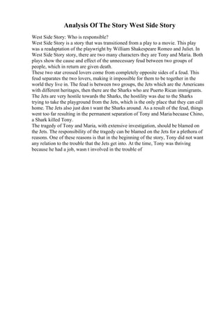 Analysis Of The Story West Side Story
West Side Story: Who is responsible?
West Side Story is a story that was transitioned from a play to a movie. This play
was a readaptation of the playwright by William Shakespeare Romeo and Juliet. In
West Side Story story, there are two many characters they are Tony and Maria. Both
plays show the cause and effect of the unnecessary feud between two groups of
people, which in return are given death.
These two star crossed lovers come from completely opposite sides of a feud. This
feud separates the two lovers, making it impossible for them to be together in the
world they live in. The feud is between two groups, the Jets which are the Americans
with different heritages, then there are the Sharks who are Puerto Rican immigrants.
The Jets are very hostile towards the Sharks, the hostility was due to the Sharks
trying to take the playground from the Jets, which is the only place that they can call
home. The Jets also just don t want the Sharks around. As a result of the feud, things
went too far resulting in the permanent separation of Tony and Maria becuase Chino,
a Shark killed Tony.
The tragedy of Tony and Maria, with extensive investigation, should be blamed on
the Jets. The responsibility of the tragedy can be blamed on the Jets for a plethora of
reasons. One of these reasons is that in the beginning of the story, Tony did not want
any relation to the trouble that the Jets get into. At the time, Tony was thriving
because he had a job, wasn t involved in the trouble of
 